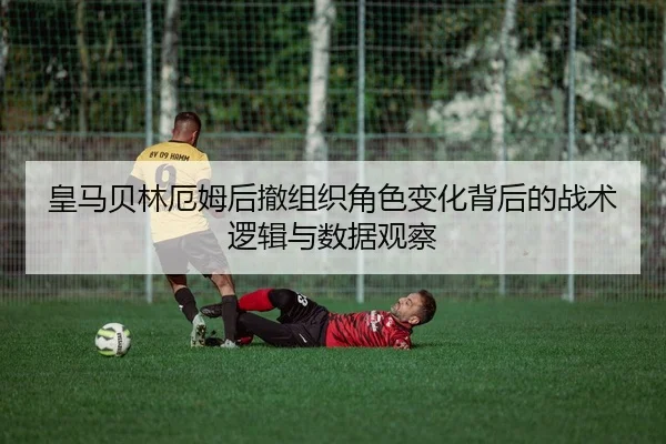 皇马贝林厄姆后撤组织角色变化背后的战术逻辑与数据观察
