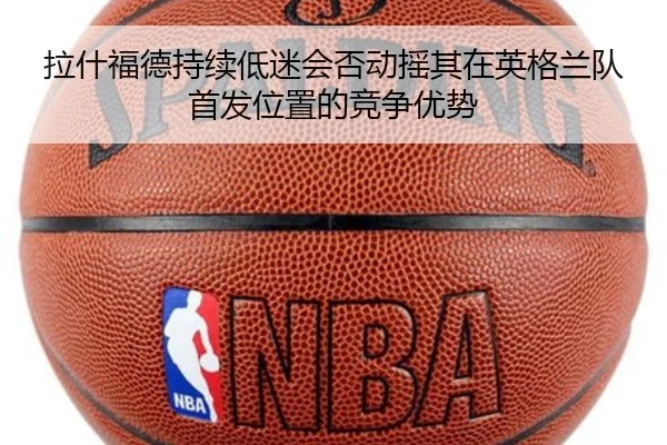 拉什福德持续低迷会否动摇其在英格兰队首发位置的竞争优势