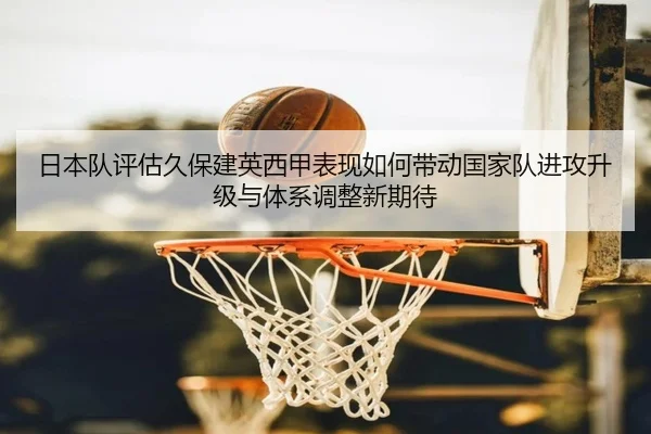 日本队评估久保建英西甲表现如何带动国家队进攻升级与体系调整新期待