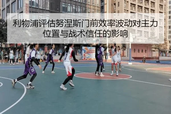 利物浦评估努涅斯门前效率波动对主力位置与战术信任的影响