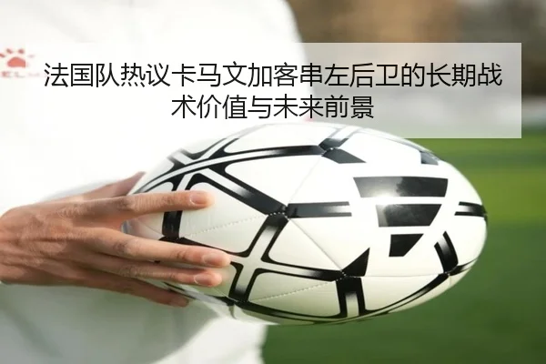 法国队热议卡马文加客串左后卫的长期战术价值与未来前景