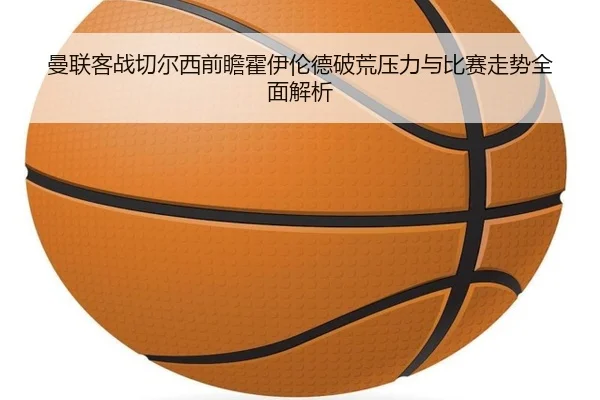 曼联客战切尔西前瞻霍伊伦德破荒压力与比赛走势全面解析