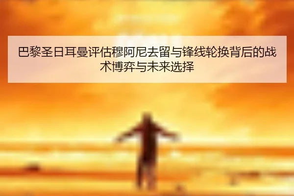 巴黎圣日耳曼评估穆阿尼去留与锋线轮换背后的战术博弈与未来选择