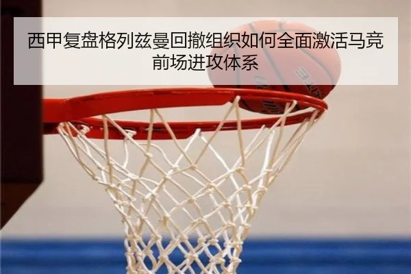 西甲复盘格列兹曼回撤组织如何全面激活马竞前场进攻体系