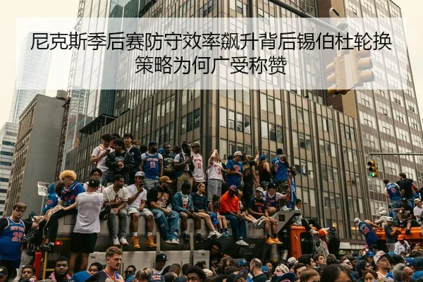 尼克斯季后赛防守效率飙升背后锡伯杜轮换策略为何广受称赞