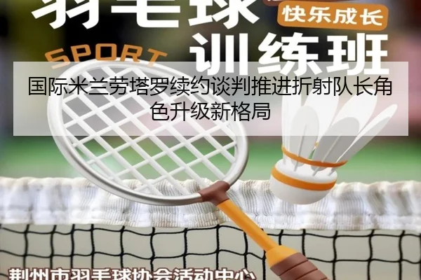 国际米兰劳塔罗续约谈判推进折射队长角色升级新格局