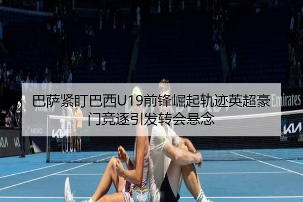 巴萨紧盯巴西U19前锋崛起轨迹英超豪门竞逐引发转会悬念