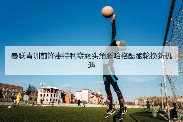 曼联青训前锋惠特利崭露头角滕哈格酝酿轮换新机遇
