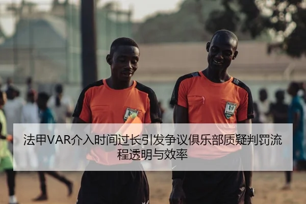 法甲VAR介入时间过长引发争议俱乐部质疑判罚流程透明与效率