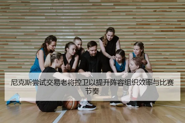 尼克斯尝试交易老将控卫以提升阵容组织效率与比赛节奏