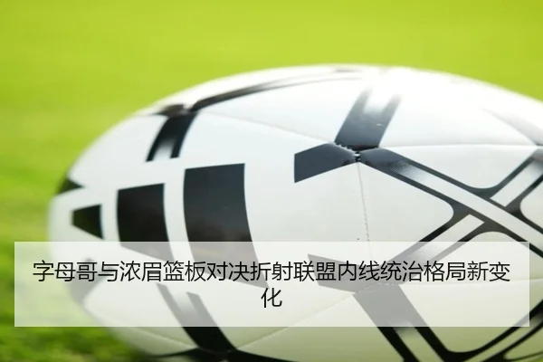 字母哥与浓眉篮板对决折射联盟内线统治格局新变化